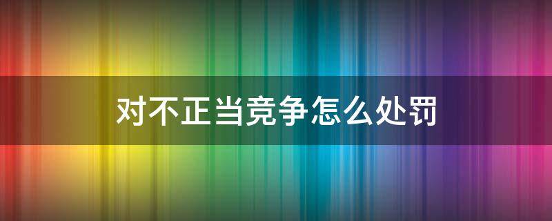 对不正当竞争怎么处罚（不正当竞争的行为及处理）