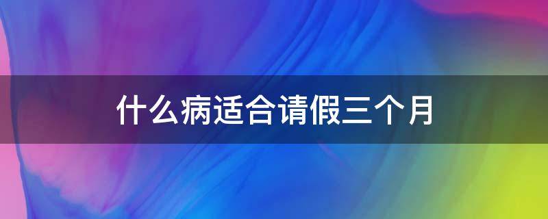 什么病适合请假三个月 什么病适合请假三个月以上