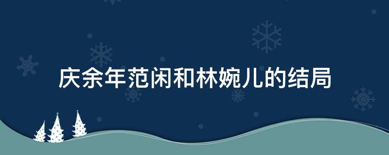 庆余年范闲和林婉儿的结局（庆余年范闲和林婉儿的结局视频）