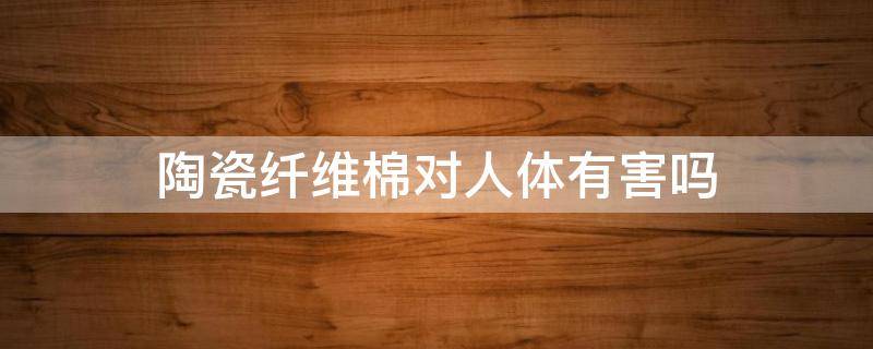 陶瓷纤维棉对人体有害吗 陶瓷纤维对人体危害大,还是玻璃纤维大?