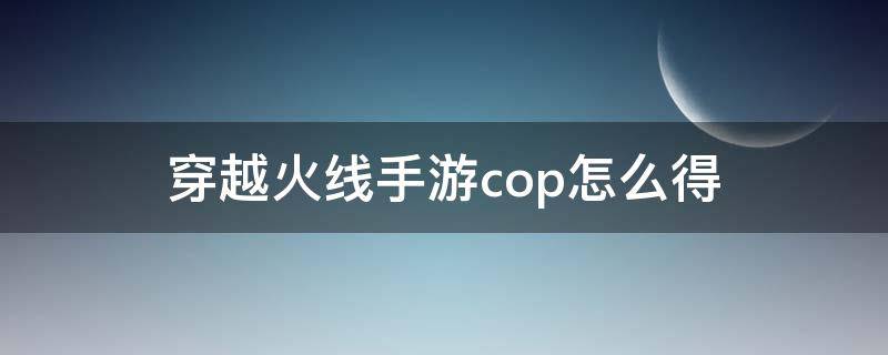 穿越火线手游cop怎么得（现在穿越火线手游cop怎么获得）