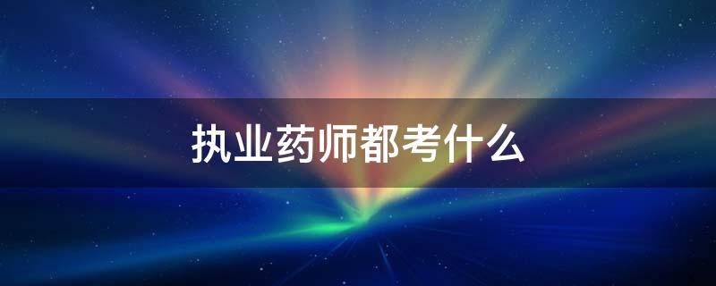 执业药师都考什么 执业药师都考什么内容
