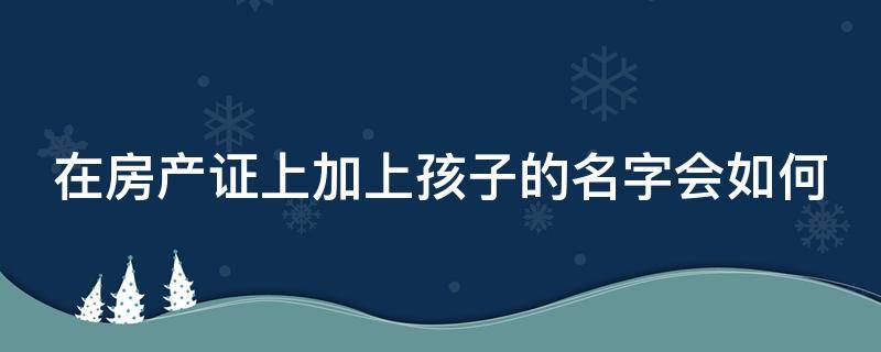 在房产证上加上孩子的名字会如何（房产证上加上孩子的名字有什么坏处）