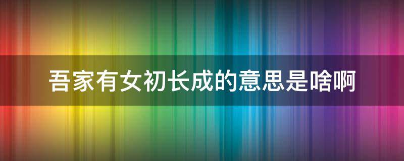 吾家有女初长成的意思是啥啊 什么叫吾家有女初长成