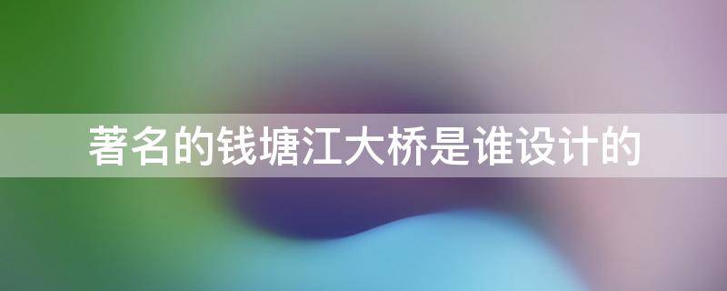 著名的钱塘江大桥是谁设计的 钱塘江大桥是我国著名的谁设计的