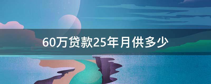 60万贷款25年月供多少 60万贷款25年月供多少等额本息和等额本金