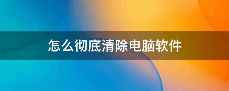 怎么彻底清除电脑软件 怎样彻底清除电脑软件