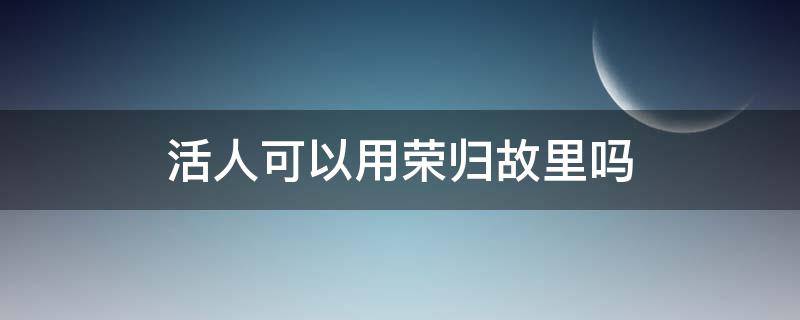 活人可以用荣归故里吗（死人可以用荣归故里吗）