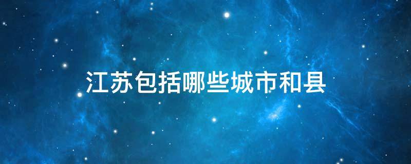 江苏包括哪些城市和县（江苏的市和县分别是什么）