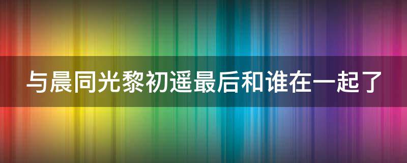 与晨同光黎初遥最后和谁在一起了 与晨同光黎初遥表白李洛书