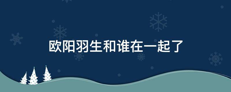 欧阳羽生和谁在一起了（欧阳羽生到底喜欢谁）