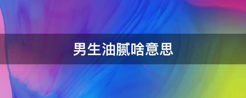 男生油腻啥意思 油腻腻的男生是什么意思