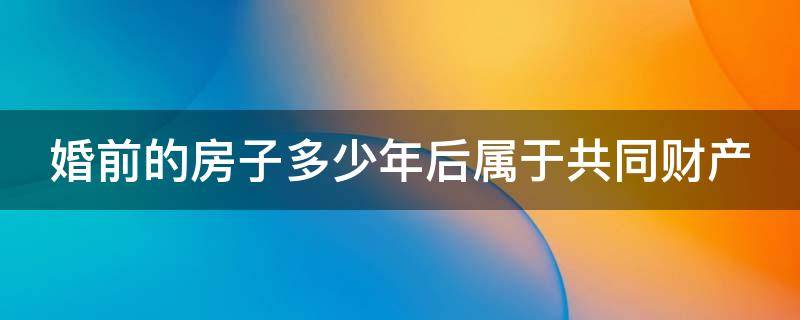 婚前的房子多少年后属于共同财产 婚前的房子多少年后算夫妻共同财产