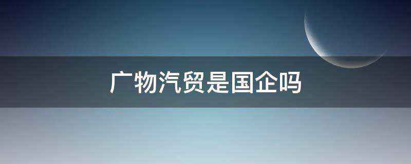 广物汽贸是国企吗 广物汽贸股份有限公司是国企吗