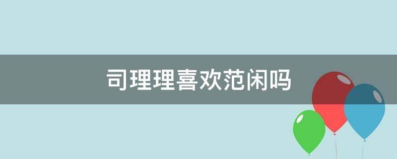 司理理喜欢范闲吗（范闲为什么不喜欢司理理）