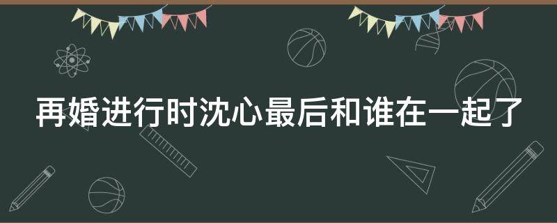 再婚进行时沈心最后和谁在一起了（再婚进行时沈心病好了吗）