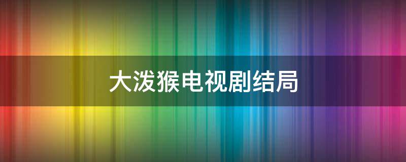 大泼猴电视剧结局 大泼猴结局后每个人都怎么样了