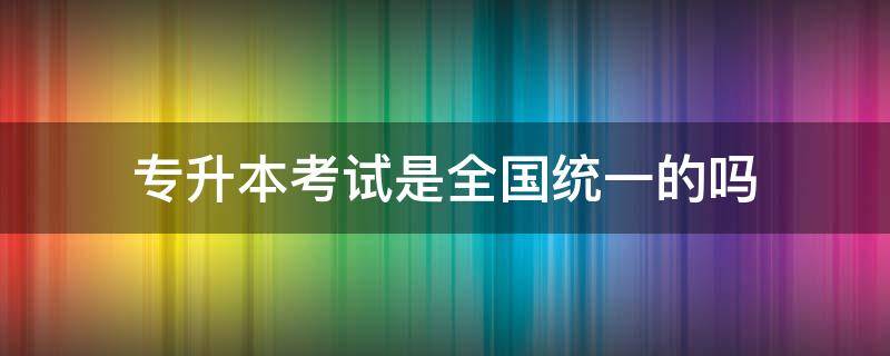 专升本考试是全国统一的吗（专升本考试是全国统考吗）