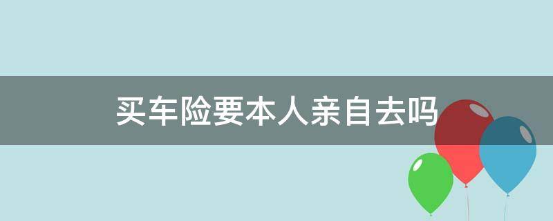 买车险要本人亲自去吗（买车险需不需要本人去）