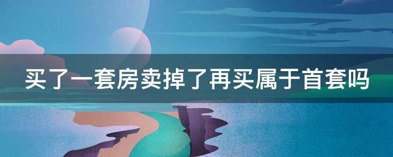 买了一套房卖掉了再买属于首套吗（买了一套房卖掉了再买属于首套吗）