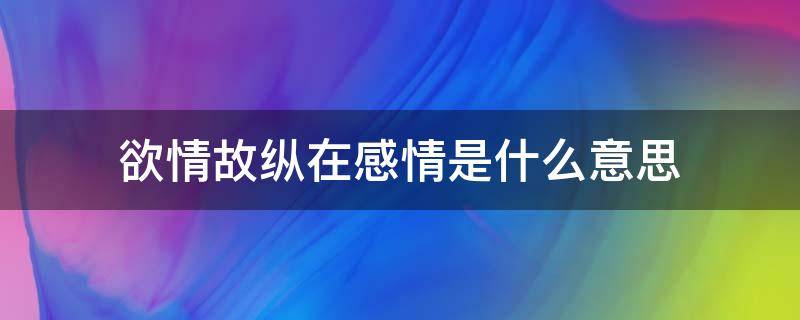 欲情故纵在感情是什么意思（欲情故纵在爱情是什么意思）