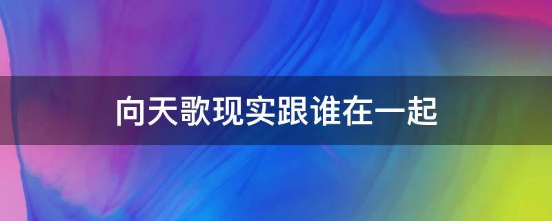 向天歌现实跟谁在一起 向天歌现实中和谁在一起了