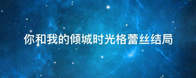 你和我的倾城时光格蕾丝结局 你是我的倾城时光格蕾丝是好人吗