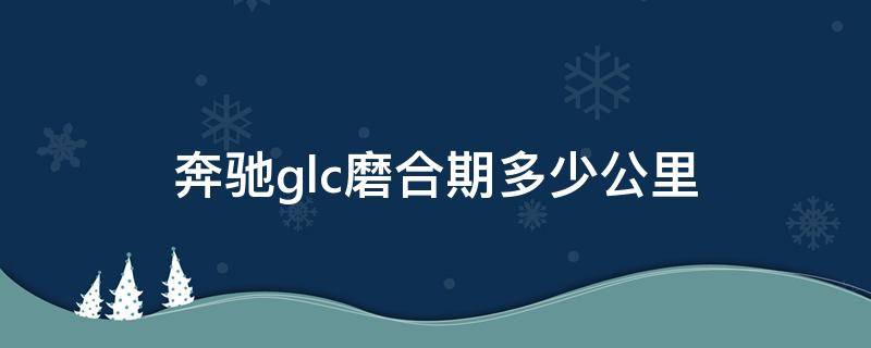 奔驰glc磨合期多少公里 奔驰gle磨合期多少公里