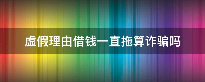 虚假理由借钱一直拖算诈骗吗（虚假理由借钱一直拖算诈骗吗没有借条）