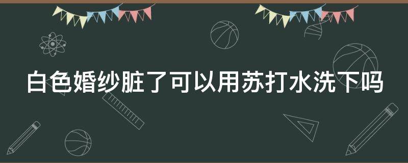 白色婚纱脏了可以用苏打水洗下吗（婚纱可以用漂白粉洗吗）