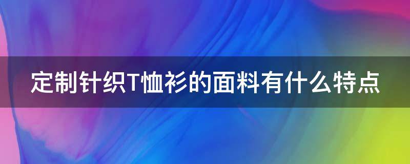 定制针织T恤衫的面料有什么特点 定制针织t恤衫的面料有什么特点和作用