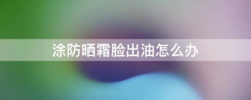 涂防晒霜脸出油怎么办（涂完防晒霜脸上油怎么办）