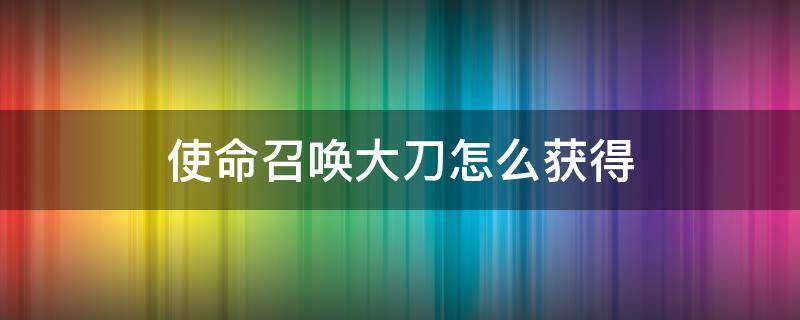 使命召唤大刀怎么获得 使命召唤怎么获取刀