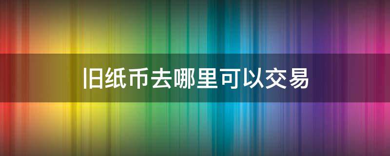 旧纸币去哪里可以交易 旧纸币交易市场