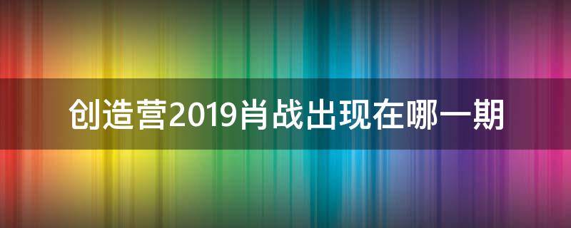 创造营2019肖战出现在哪一期（创造营2019里面哪一期出现了肖战）