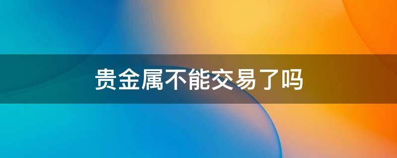 贵金属不能交易了吗 贵金属怎么不能交易了