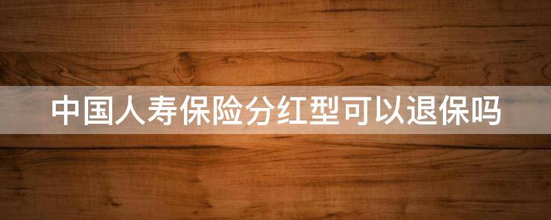 中国人寿保险分红型可以退保吗 分红型保险交够10 年怎么办