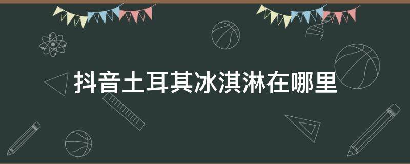 抖音土耳其冰淇淋在哪里（抖音 冰淇淋）