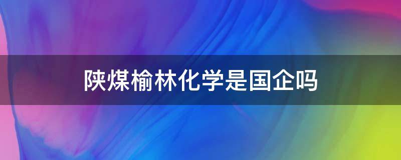 陕煤榆林化学是国企吗（陕煤集团榆林化学是国企吗）