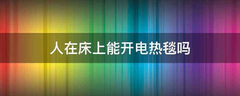 人在床上能开电热毯吗（人在床上的时候可以开电热毯吗）