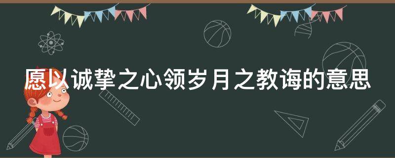 愿以诚挚之心领岁月之教诲的意思 时光清浅处,一步一安然什么意思