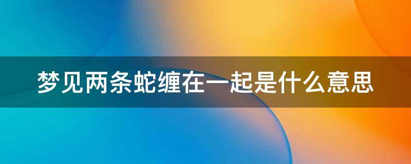 梦见两条蛇缠在一起是什么意思 梦见两条蛇缠在一起是什么意思后来蛇还死了