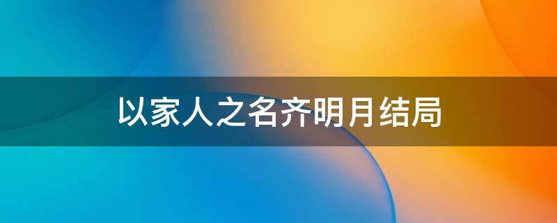 以家人之名齐明月结局 以家人之名齐明月最后在一起了