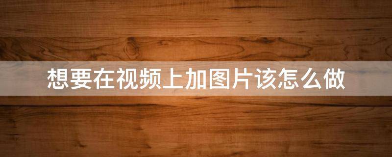 想要在视频上加图片该怎么做（怎样给视频上加图片）