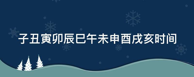 子丑寅卯辰巳午未申酉戌亥时间 子丑寅卯辰巳午未申酉戌亥时间表图