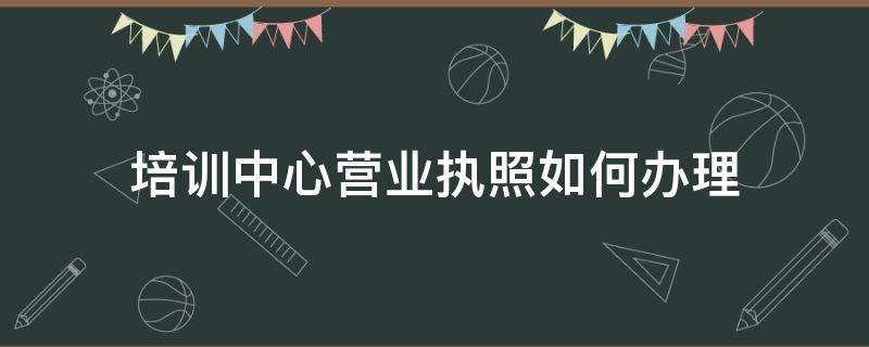 培训中心营业执照如何办理 培训中心怎么办营业执照