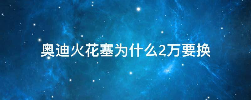 奥迪火花塞为什么2万要换 为什么奥迪两万公里换火花塞