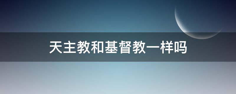 天主教和基督教一样吗 天主教和基督教的一样吗