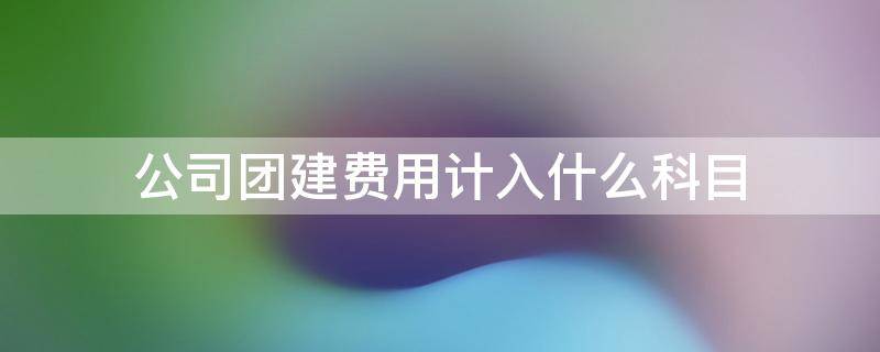 公司团建费用计入什么科目 员工团建费用计入什么科目