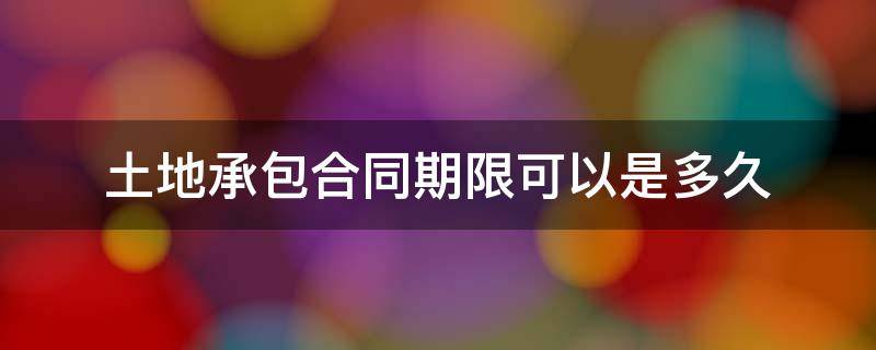 土地承包合同期限可以是多久 土地承包合同期限规定最长多久